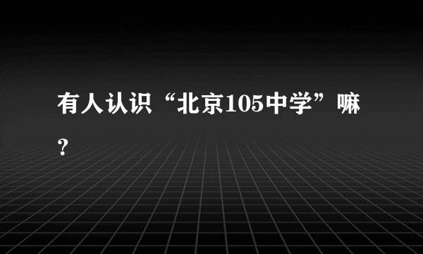 有人认识“北京105中学”嘛？