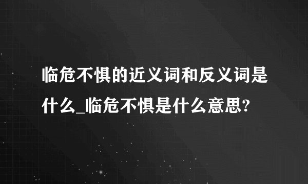 临危不惧的近义词和反义词是什么_临危不惧是什么意思?