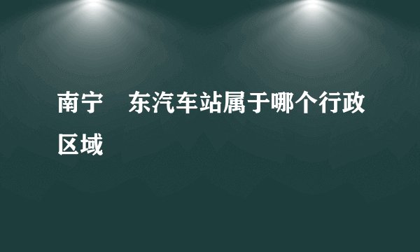 南宁埌东汽车站属于哪个行政区域