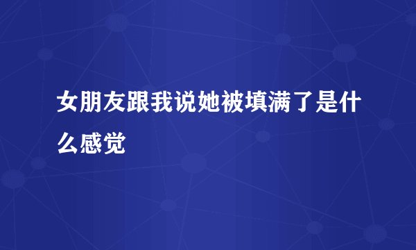 女朋友跟我说她被填满了是什么感觉