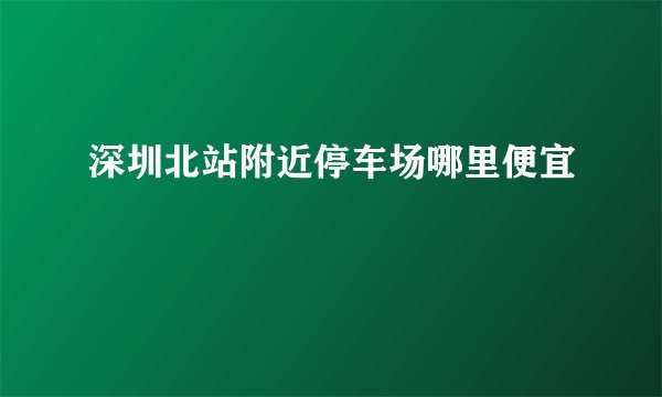 深圳北站附近停车场哪里便宜