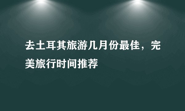 去土耳其旅游几月份最佳，完美旅行时间推荐