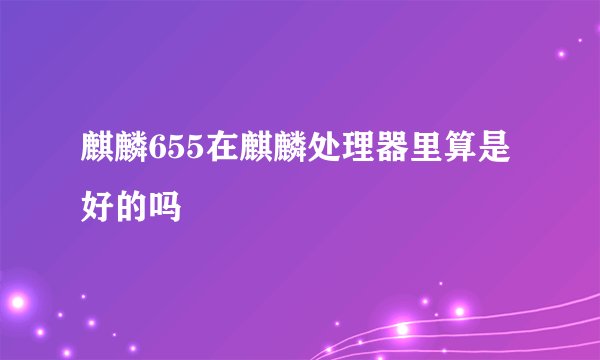 麒麟655在麒麟处理器里算是好的吗