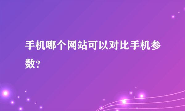 手机哪个网站可以对比手机参数？