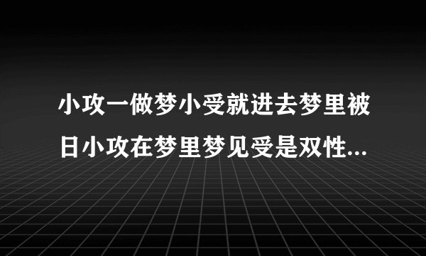小攻一做梦小受就进去梦里被日小攻在梦里梦见受是双性现实中也发现受是双性