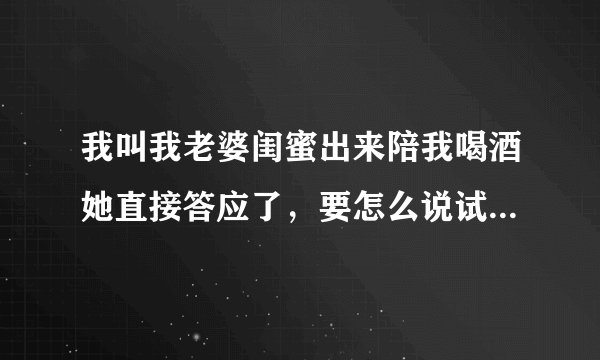 我叫我老婆闺蜜出来陪我喝酒她直接答应了，要怎么说试探能不能上