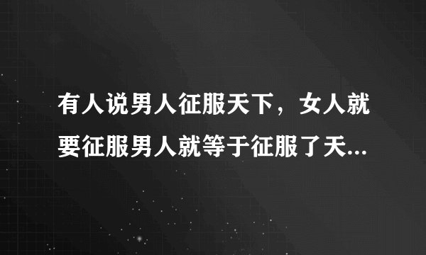 有人说男人征服天下，女人就要征服男人就等于征服了天下，然后拥有天下，你怎么看？