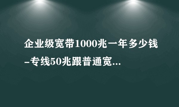 企业级宽带1000兆一年多少钱-专线50兆跟普通宽带1000兆哪个快