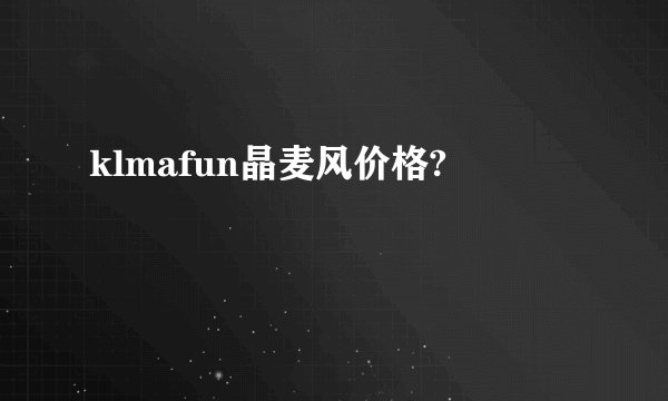 klmafun晶麦风价格?