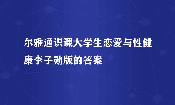 尔雅通识课大学生恋爱与性健康李子勋版的答案