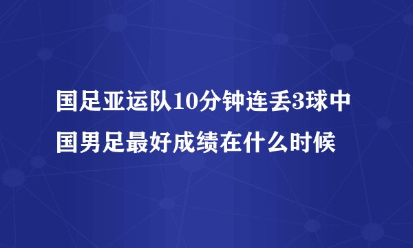 国足亚运队10分钟连丢3球中国男足最好成绩在什么时候