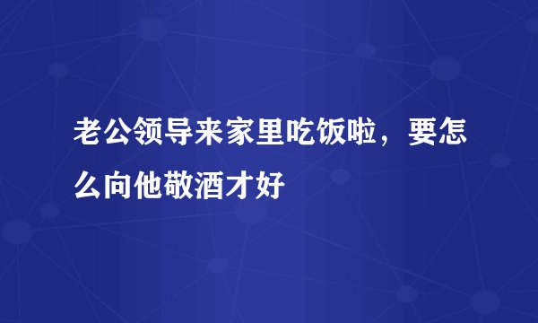 老公领导来家里吃饭啦，要怎么向他敬酒才好