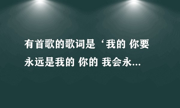 有首歌的歌词是‘我的 你要永远是我的 你的 我会永远是你的’这是什么歌?