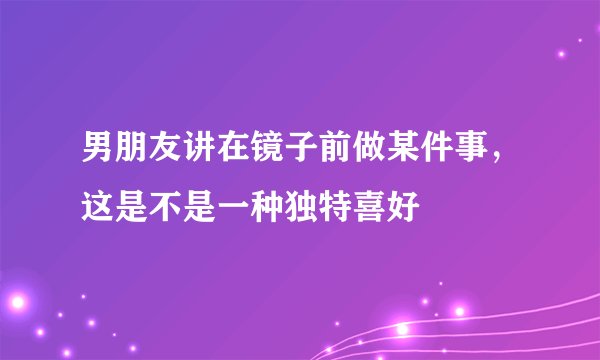 男朋友讲在镜子前做某件事，这是不是一种独特喜好