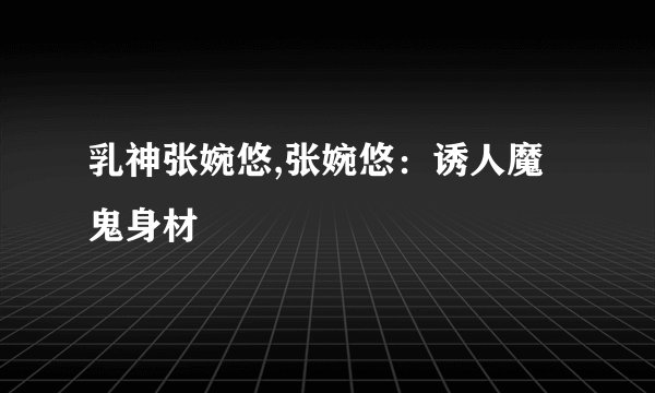 乳神张婉悠,张婉悠：诱人魔鬼身材