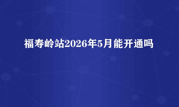 福寿岭站2026年5月能开通吗