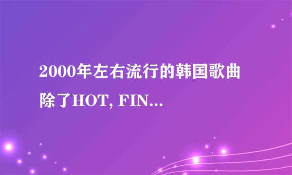 2000年左右流行的韩国歌曲 除了HOT, FINKLE, BABY VOX, SHINWA, 东方神起外的