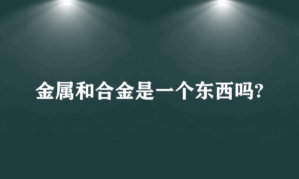 金属和合金是一个东西吗?
