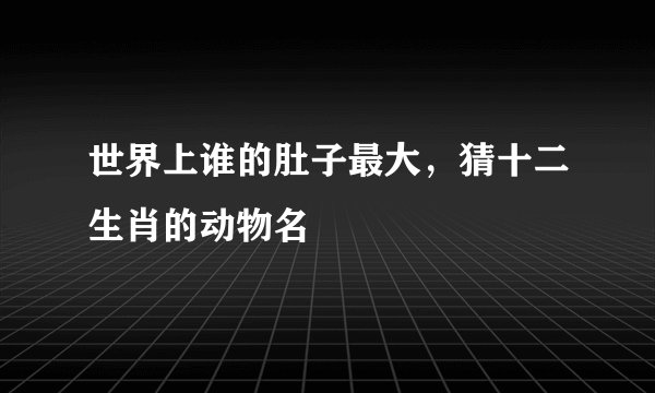 世界上谁的肚子最大，猜十二生肖的动物名