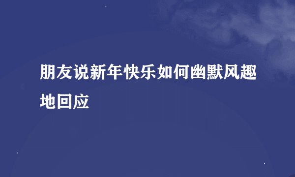 朋友说新年快乐如何幽默风趣地回应