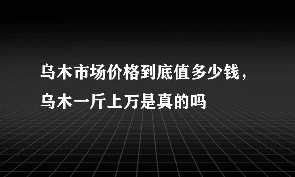 乌木市场价格到底值多少钱，乌木一斤上万是真的吗