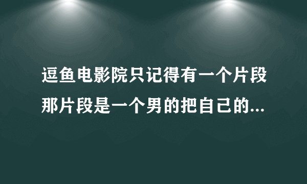 逗鱼电影院只记得有一个片段那片段是一个男的把自己的手弄出血逗鱼缸搜