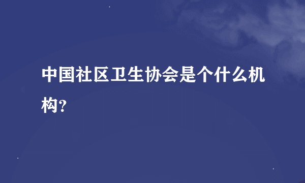中国社区卫生协会是个什么机构？