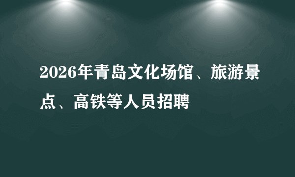 2026年青岛文化场馆、旅游景点、高铁等人员招聘