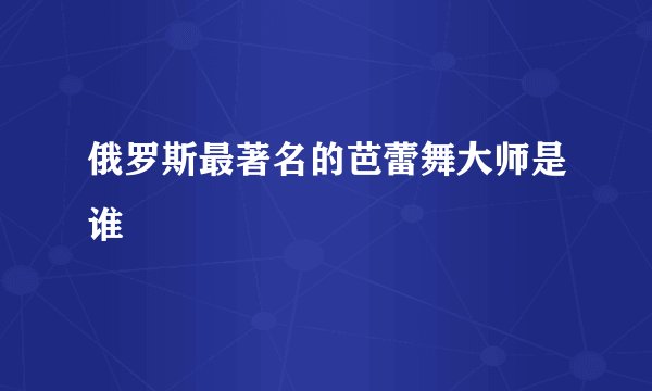俄罗斯最著名的芭蕾舞大师是谁