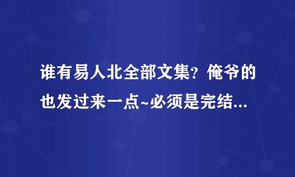 谁有易人北全部文集？俺爷的也发过来一点~必须是完结的哦~~~麻烦发到邮箱里feieryueduima@qq.com