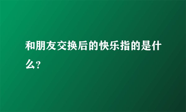 和朋友交换后的快乐指的是什么？
