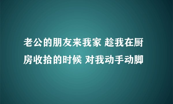 老公的朋友来我家 趁我在厨房收拾的时候 对我动手动脚