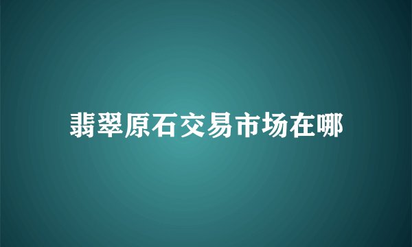 翡翠原石交易市场在哪