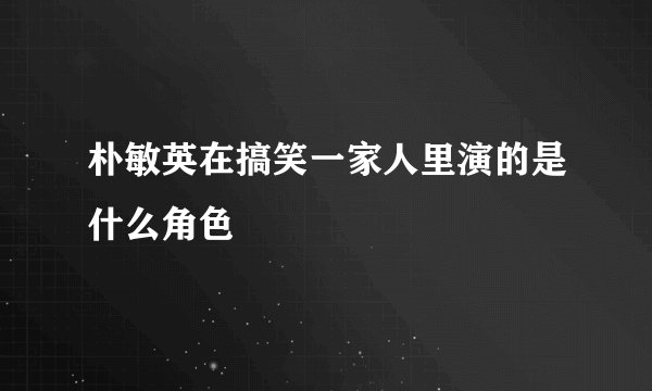 朴敏英在搞笑一家人里演的是什么角色