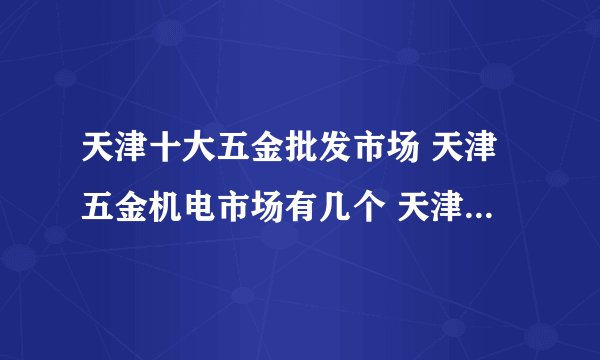 天津十大五金批发市场 天津五金机电市场有几个 天津哪个五金城便宜又好