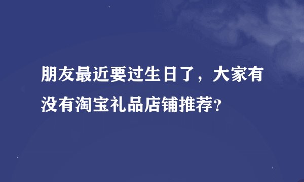 朋友最近要过生日了,大家有没有淘宝礼品店铺推荐?