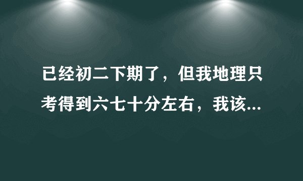 已经初二下期了，但我地理只考得到六七十分左右，我该怎么办？怎么才能提升？