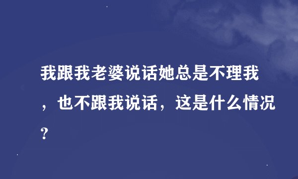 我跟我老婆说话她总是不理我，也不跟我说话，这是什么情况？