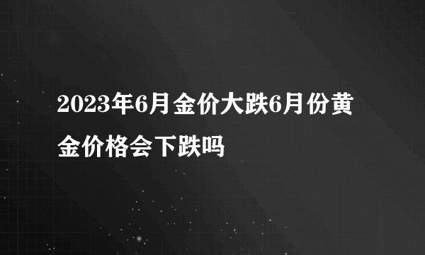 2023年6月金价大跌6月份黄金价格会下跌吗