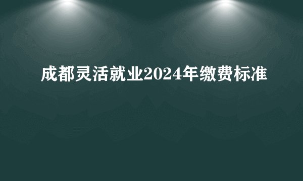 成都灵活就业2024年缴费标准