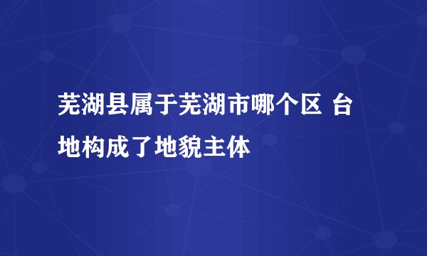 芜湖县属于芜湖市哪个区 台地构成了地貌主体