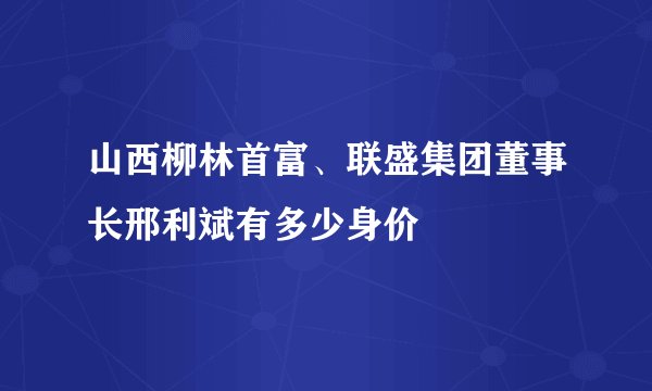 山西柳林首富、联盛集团董事长邢利斌有多少身价