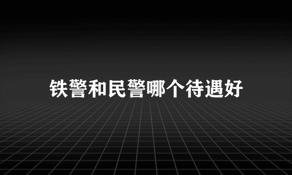 铁警和民警哪个待遇好