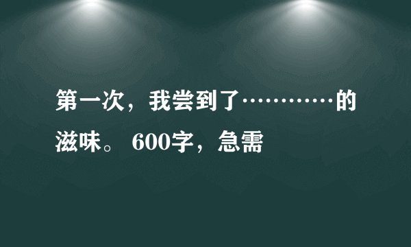 第一次，我尝到了…………的滋味。 600字，急需