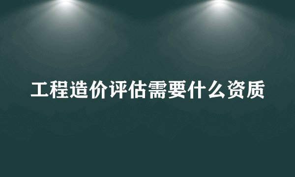 工程造价评估需要什么资质