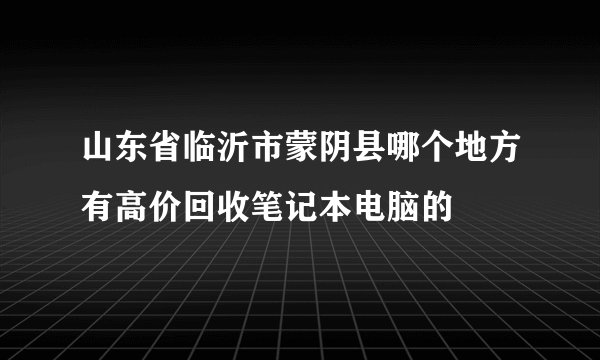 山东省临沂市蒙阴县哪个地方有高价回收笔记本电脑的