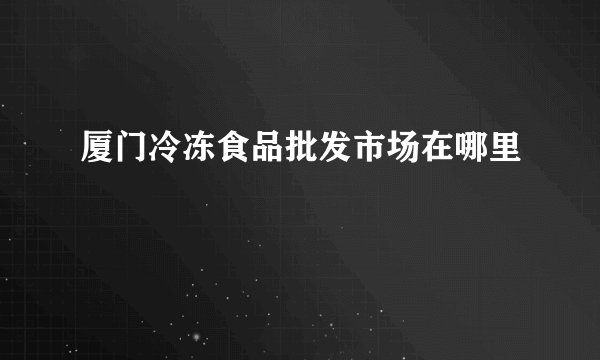 厦门冷冻食品批发市场在哪里