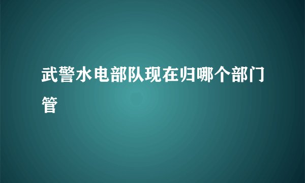武警水电部队现在归哪个部门管