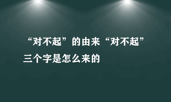 “对不起”的由来“对不起”三个字是怎么来的