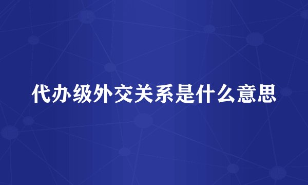 代办级外交关系是什么意思